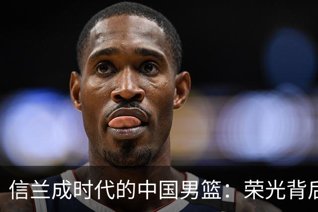 信兰成时代的中国男篮：荣光背后，为何剧情急转直下？