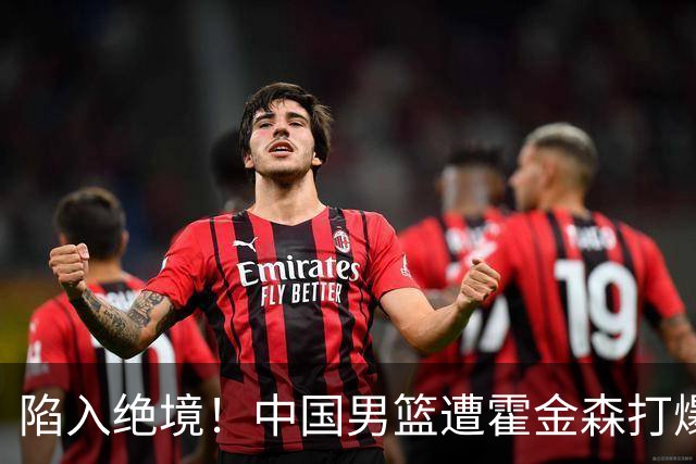 陷入绝境！中国男篮遭霍金森打爆 末轮不胜将无缘世界杯